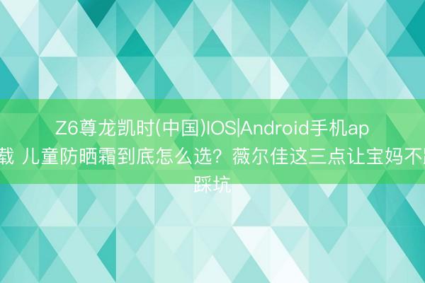 Z6尊龙凯时(中国)IOS|Android手机app下载 儿童防晒霜到底怎么选？薇尔佳这三点让宝妈不踩坑