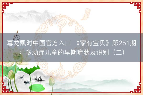 尊龙凯时中国官方入口 《家有宝贝》第251期：多动症儿童的早期症状及识别（二）