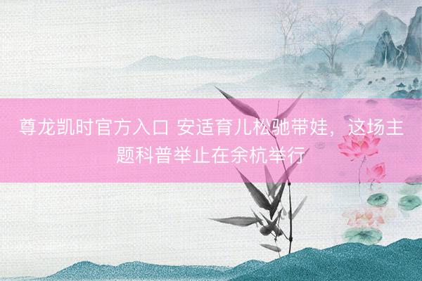 尊龙凯时官方入口 安适育儿松驰带娃，这场主题科普举止在余杭举行
