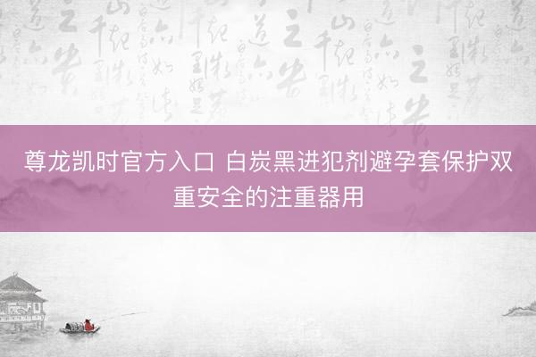 尊龙凯时官方入口 白炭黑进犯剂避孕套保护双重安全的注重器用