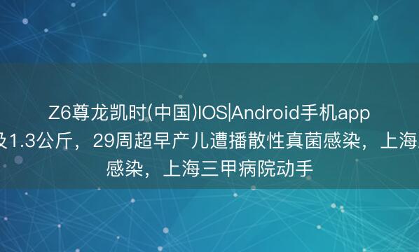 Z6尊龙凯时(中国)IOS|Android手机app下载 降生不及1.3公斤，29周超早产儿遭播散性真菌感染，上海三甲病院动手