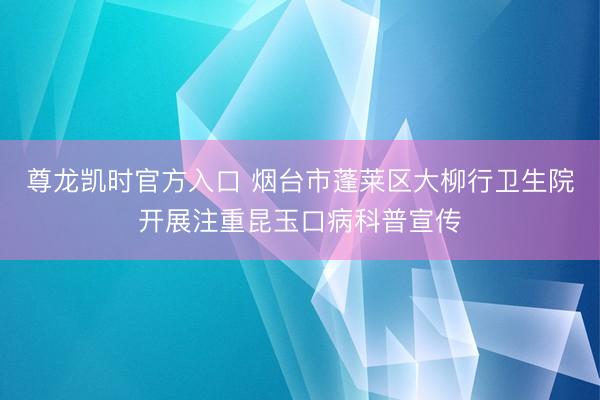 尊龙凯时官方入口 烟台市蓬莱区大柳行卫生院开展注重昆玉口病科普宣传
