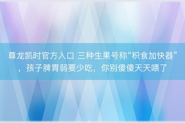 尊龙凯时官方入口 三种生果号称“积食加快器”,孩子脾胃弱要少吃,你别傻傻天天喂了