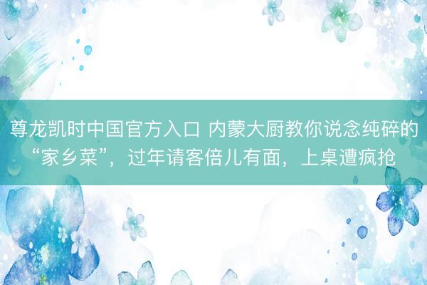 尊龙凯时中国官方入口 内蒙大厨教你说念纯碎的“家乡菜”，过年请客倍儿有面，上桌遭疯抢