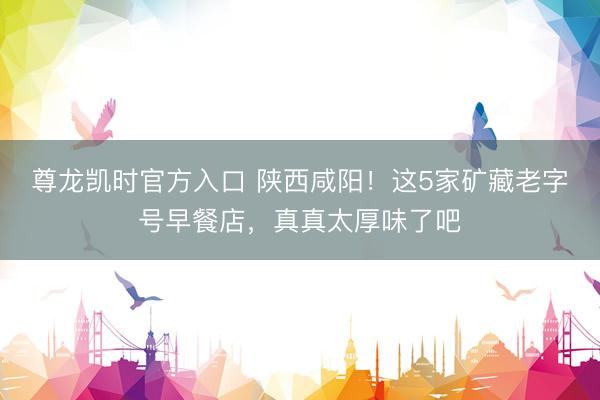 尊龙凯时官方入口 陕西咸阳！这5家矿藏老字号早餐店，真真太厚味了吧