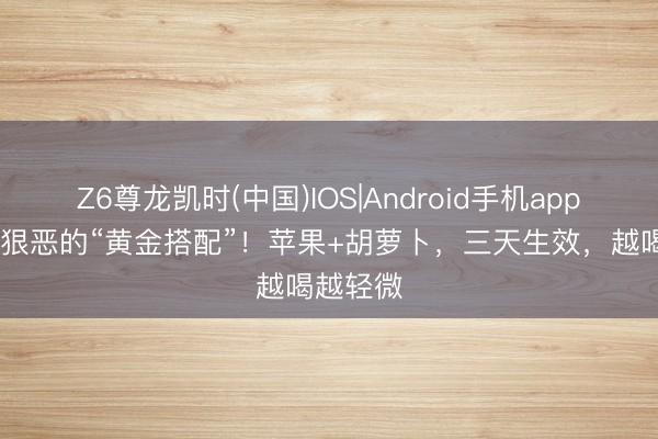Z6尊龙凯时(中国)IOS|Android手机app下载 超狠恶的“黄金搭配”!苹果+胡萝卜,三天生效,越喝越轻微