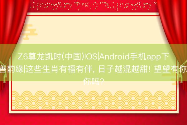 Z6尊龙凯时(中国)IOS|Android手机app下载 善韵缘|这些生肖有福有伴， 日子越混越甜! 望望有你吗?