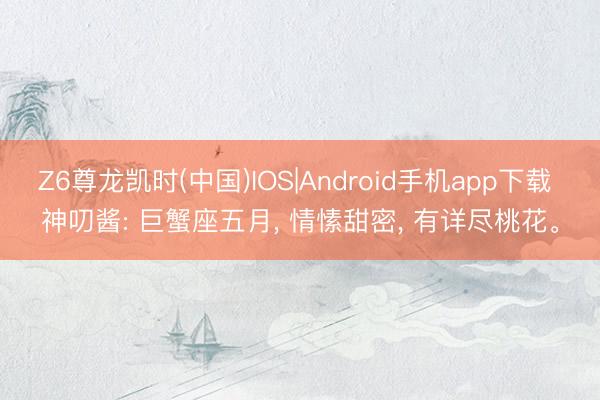 Z6尊龙凯时(中国)IOS|Android手机app下载 神叨酱: 巨蟹座五月， 情愫甜密， 有详尽桃花。