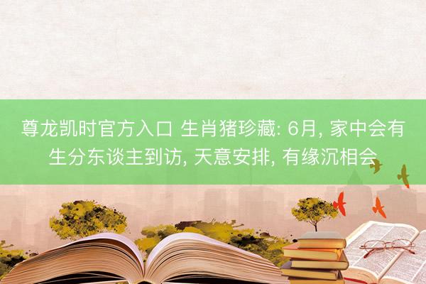 尊龙凯时官方入口 生肖猪珍藏: 6月， 家中会有生分东谈主到访， 天意安排， 有缘沉相会