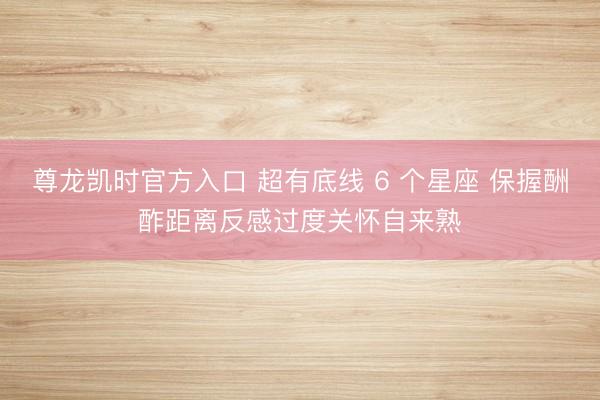 尊龙凯时官方入口 超有底线 6 个星座 保握酬酢距离反感过度关怀自来熟