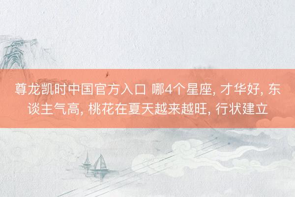 尊龙凯时中国官方入口 哪4个星座， 才华好， 东谈主气高， 桃花在夏天越来越旺， 行状建立