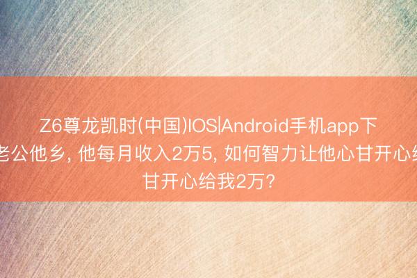 Z6尊龙凯时(中国)IOS|Android手机app下载 我跟老公他乡， 他每月收入2万5， 如何智力让他心甘开心给我2万?