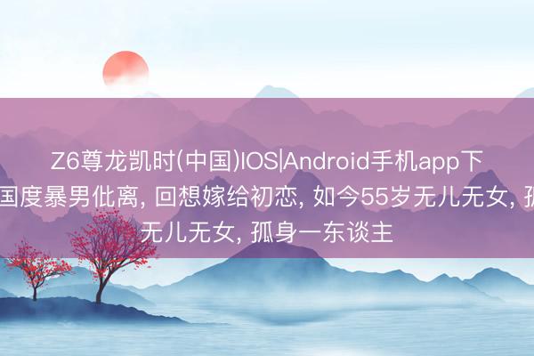 Z6尊龙凯时(中国)IOS|Android手机app下载 和好意思国度暴男仳离， 回想嫁给初恋， 如今55岁无儿无女， 孤身一东谈主