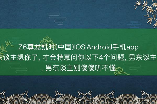 Z6尊龙凯时(中国)IOS|Android手机app下载 一个女东谈主想你了， 才会特意问你以下4个问题， 男东谈主别傻傻听不懂