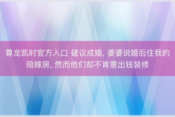 尊龙凯时官方入口 磋议成婚， 婆婆说婚后住我的陪嫁房， 然而他们却不肯意出钱装修