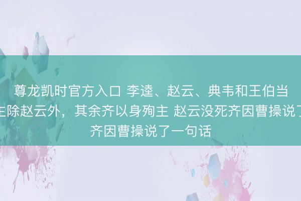 尊龙凯时官方入口 李逵、赵云、典韦和王伯当四东谈主除赵云外，其余齐以身殉主 赵云没死齐因曹操说了一句话