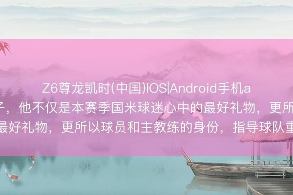 Z6尊龙凯时(中国)IOS|Android手机app下载 王人沃蓝黑气运之子，他不仅是本赛季国米球迷心中的最好礼物，更所以球员和主教练的身份，指导球队重回明后之路