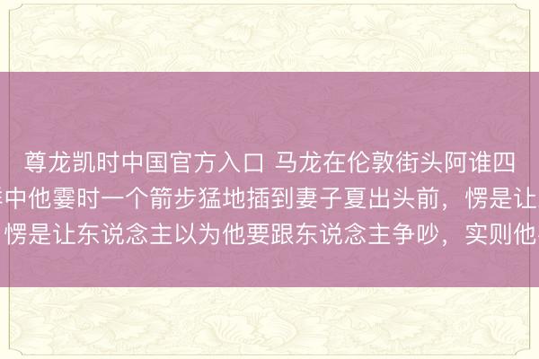 尊龙凯时中国官方入口 马龙在伦敦街头阿谁四肢太绝了，东说念主群中他霎时一个箭步猛地插到妻子夏出头前，愣是让东说念主以为他要跟东说念主争吵，实则他在保护爱东说念主
