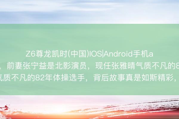 Z6尊龙凯时(中国)IOS|Android手机app下载 马琳东谈主生赢家，前妻张宁益是北影演员，现任张雅晴气质不凡的82年体操选手，背后故事真是如斯精彩，令东谈主惊羡！