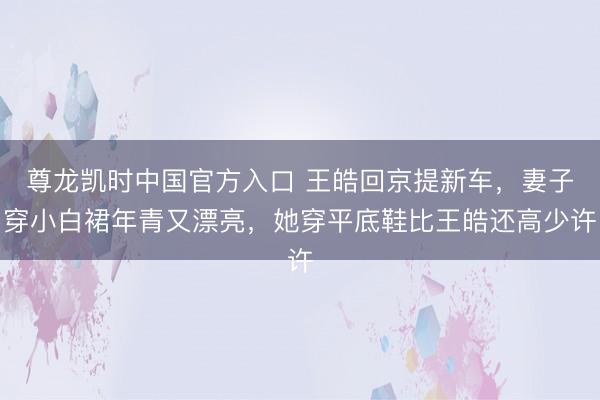 尊龙凯时中国官方入口 王皓回京提新车,妻子穿小白裙年青又漂亮,她穿平底鞋比王皓还高少许