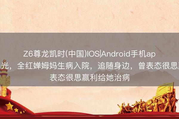Z6尊龙凯时(中国)IOS|Android手机app下载 病情曝光，全红婵姆妈生病入院，追随身边，曾表态很思赢利给她治病