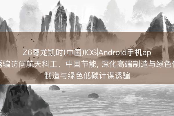 Z6尊龙凯时(中国)IOS|Android手机app下载 集团诱骗访问航天科工、中国节能， 深化高端制造与绿色低碳计谋诱骗