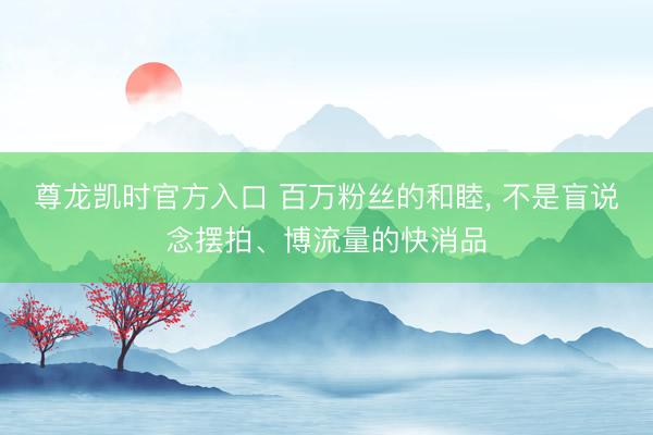 尊龙凯时官方入口 百万粉丝的和睦， 不是盲说念摆拍、博流量的快消品