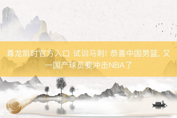尊龙凯时官方入口 试训马刺! 恭喜中国男篮， 又一国产球员要冲击NBA了