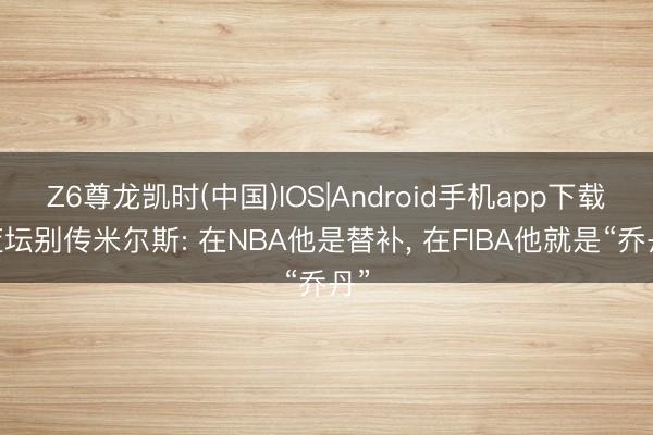 Z6尊龙凯时(中国)IOS|Android手机app下载 篮坛别传米尔斯: 在NBA他是替补， 在FIBA他就是“乔丹”