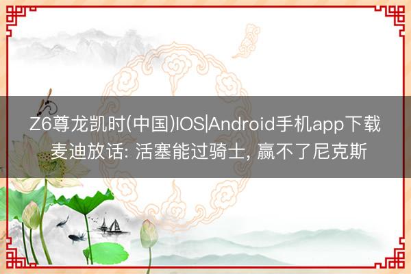 Z6尊龙凯时(中国)IOS|Android手机app下载 麦迪放话: 活塞能过骑士， 赢不了尼克斯