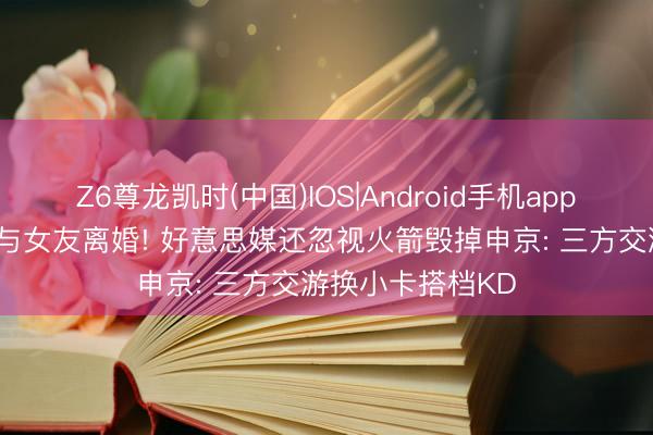 Z6尊龙凯时(中国)IOS|Android手机app下载 最被高估+与女友离婚! 好意思媒还忽视火箭毁掉申京: 三方交游换小卡搭档KD