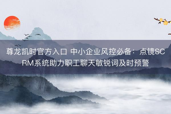 尊龙凯时官方入口 中小企业风控必备：点镜SCRM系统助力职工聊天敏锐词及时预警