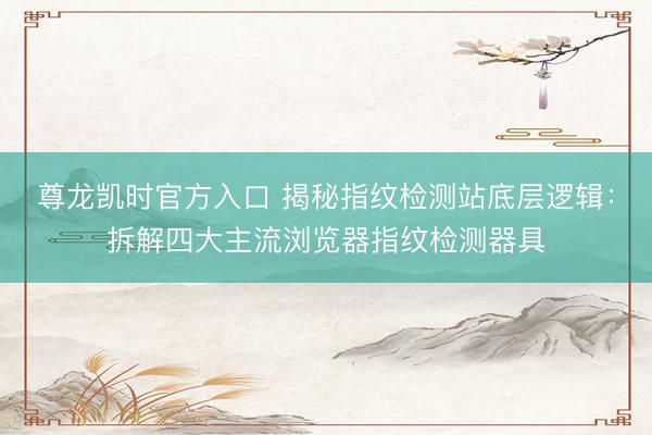 尊龙凯时官方入口 揭秘指纹检测站底层逻辑：拆解四大主流浏览器指纹检测器具