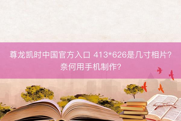 尊龙凯时中国官方入口 413*626是几寸相片？奈何用手机制作？