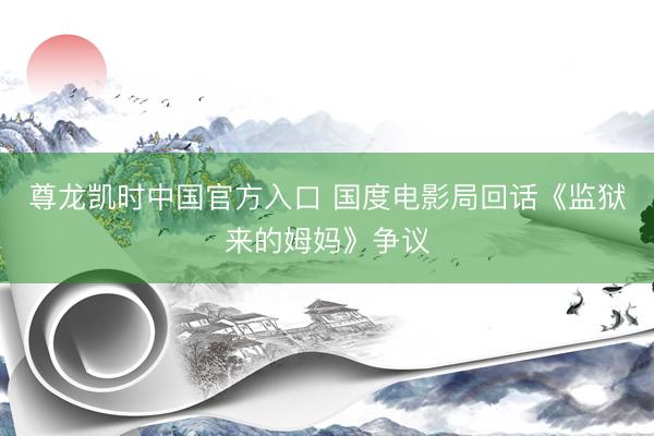 尊龙凯时中国官方入口 国度电影局回话《监狱来的姆妈》争议