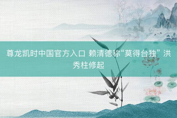 尊龙凯时中国官方入口 赖清德称“莫得台独” 洪秀柱修起