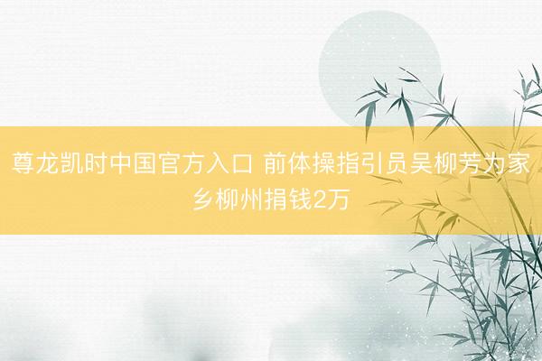 尊龙凯时中国官方入口 前体操指引员吴柳芳为家乡柳州捐钱2万