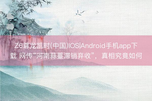 Z6尊龙凯时(中国)IOS|Android手机app下载 网传“河南蒜薹滞销弃收”，真相究竟如何