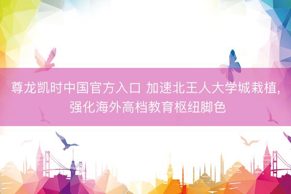 尊龙凯时中国官方入口 加速北王人大学城栽植， 强化海外高档教育枢纽脚色