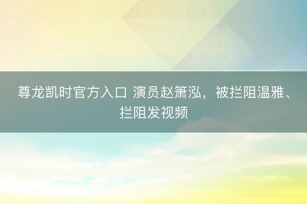尊龙凯时官方入口 演员赵箫泓，被拦阻温雅、拦阻发视频