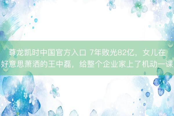 尊龙凯时中国官方入口 7年败光82亿，女儿在好意思萧洒的王中磊，给整个企业家上了机动一课