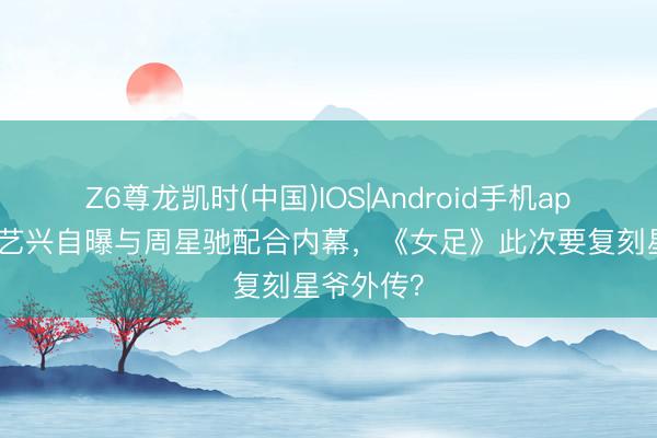 Z6尊龙凯时(中国)IOS|Android手机app下载 张艺兴自曝与周星驰配合内幕，《女足》此次要复刻星爷外传？