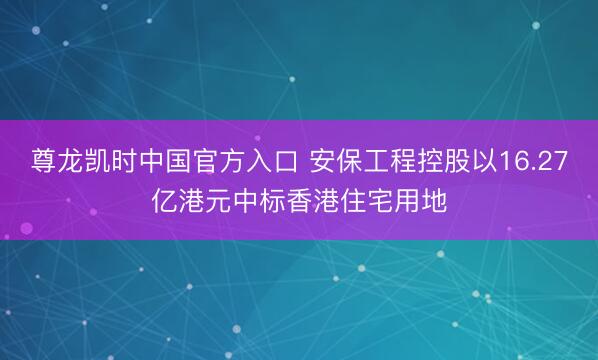 尊龙凯时中国官方入口 安保工程控股以16.27亿港元中标香港住宅用地