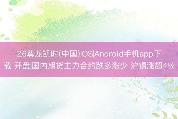 Z6尊龙凯时(中国)IOS|Android手机app下载 开盘|国内期货主力合约跌多涨少 沪锡涨超4%