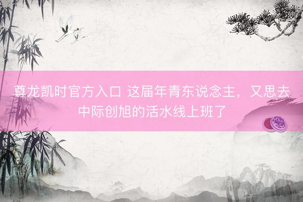 尊龙凯时官方入口 这届年青东说念主，又思去中际创旭的活水线上班了