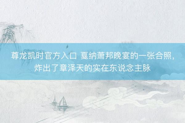 尊龙凯时官方入口 戛纳萧邦晚宴的一张合照，炸出了章泽天的实在东说念主脉