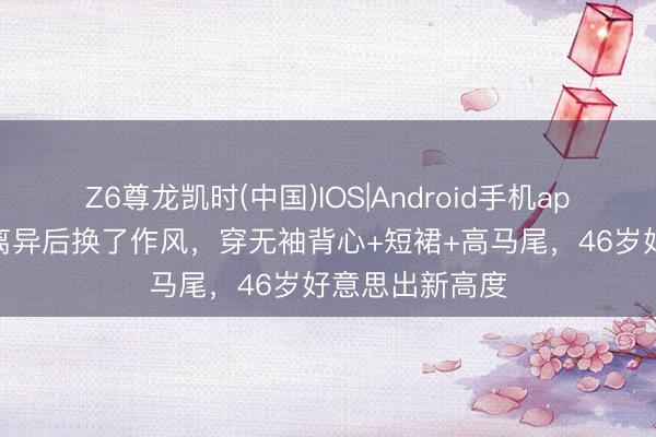 Z6尊龙凯时(中国)IOS|Android手机app下载 章子怡离异后换了作风，穿无袖背心+短裙+高马尾，46岁好意思出新高度