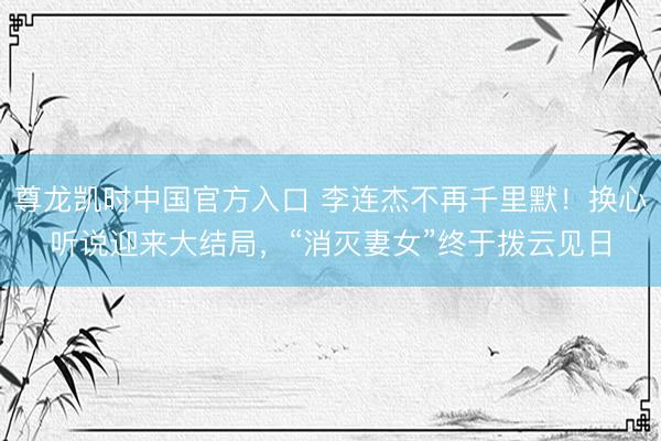 尊龙凯时中国官方入口 李连杰不再千里默！换心听说迎来大结局，“消灭妻女”终于拨云见日