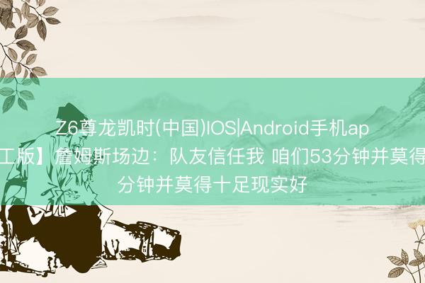 Z6尊龙凯时(中国)IOS|Android手机app下载 【竣工版】詹姆斯场边：队友信任我 咱们53分钟并莫得十足现实好