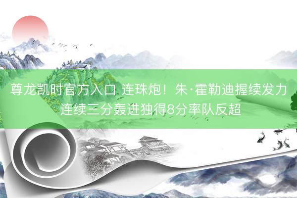尊龙凯时官方入口 连珠炮！朱·霍勒迪握续发力 连续三分轰进独得8分率队反超